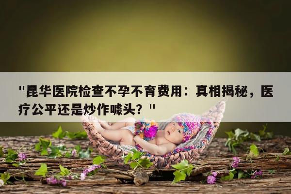 "昆华医院检查不孕不育费用：真相揭秘，医疗公平还是炒作噱头？"