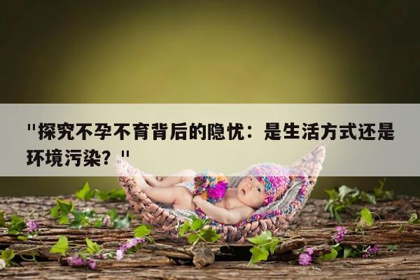 "探究不孕不育背后的隐忧:是生活方式还是环境污染?"