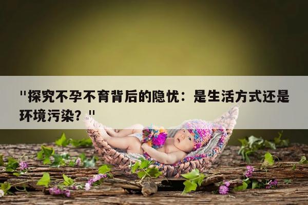 "探究不孕不育背后的隐忧：是生活方式还是环境污染？"