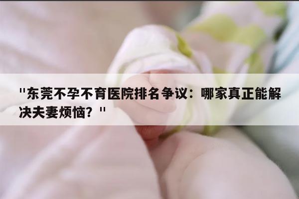 "东莞不孕不育医院排名争议：哪家真正能解决夫妻烦恼？"