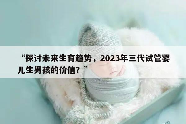“探讨未来生育趋势，2023年三代试管婴儿生男孩的价值？”