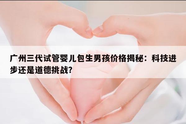 广州三代试管婴儿包生男孩价格揭秘：科技进步还是道德挑战？