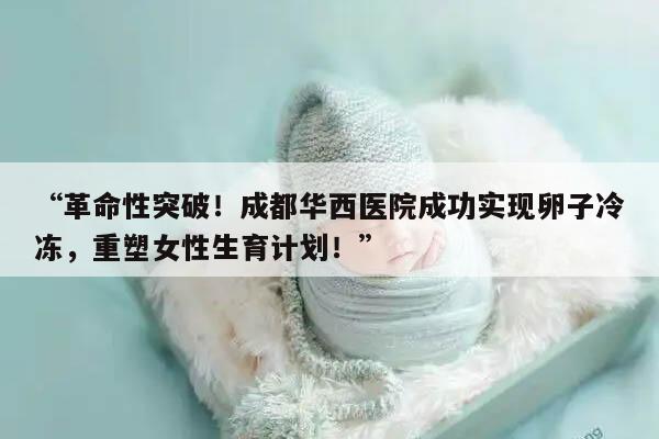 “革命性突破!成都华西医院成功实现卵子冷冻,重塑女性生育计划!”