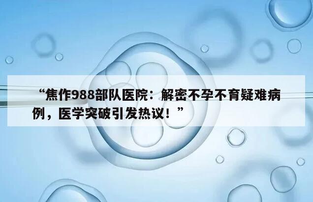 “焦作988部队医院：解密不孕不育疑难病例，医学突破引发热议！”