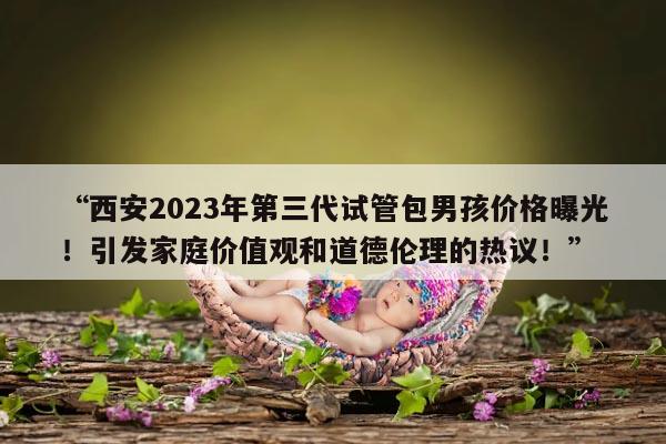 “西安2023年第三代试管包男孩价格曝光！引发家庭价值观和道德伦理的热议！”