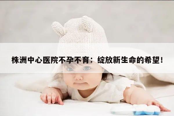 株洲中心医院不孕不育:绽放新生命的希望!