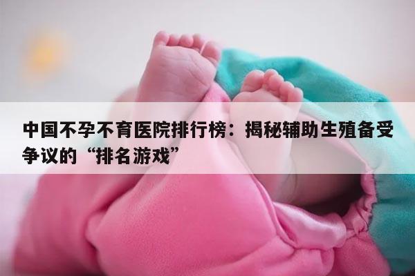 中国不孕不育医院排行榜：揭秘辅助生殖备受争议的“排名游戏”