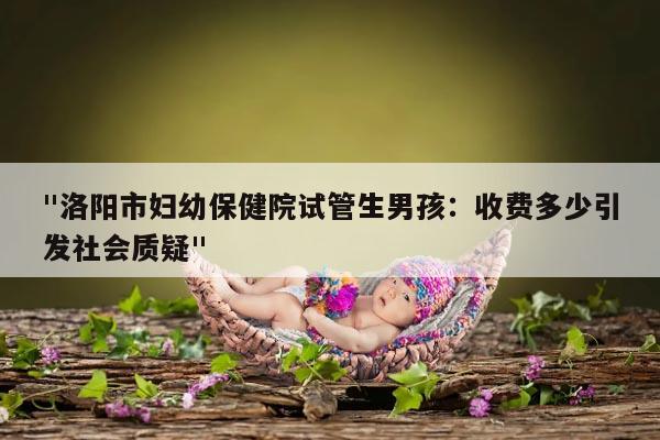 "洛阳市妇幼保健院试管生男孩:收费多少引发社会质疑"