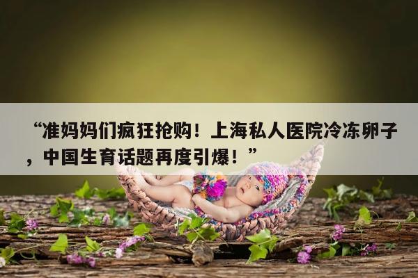 “准妈妈们疯狂抢购!上海私人医院冷冻卵子,中国生育话题再度引爆!”