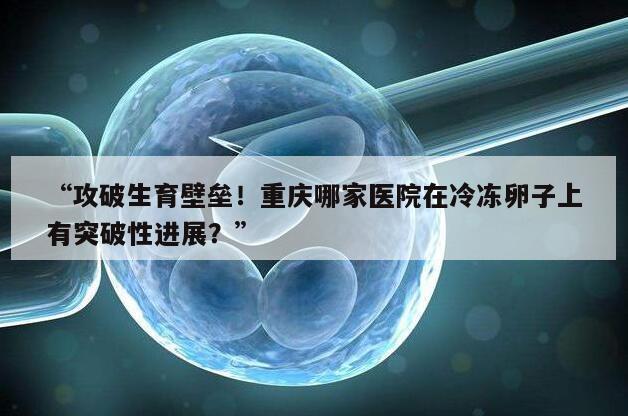 “攻破生育壁垒！重庆哪家医院在冷冻卵子上有突破性进展？”