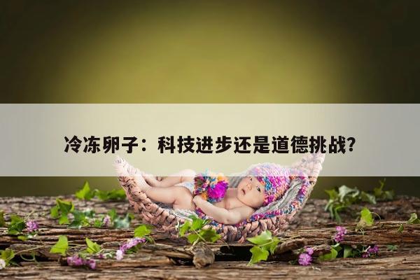 冷冻卵子：科技进步还是道德挑战？
