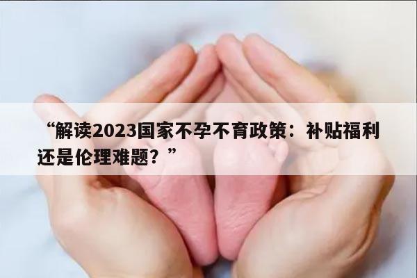 “解读2023国家不孕不育政策：补贴福利还是伦理难题？”