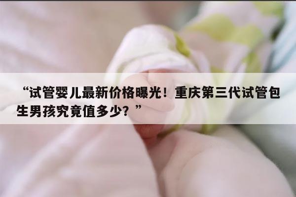 “试管婴儿最新价格曝光！重庆第三代试管包生男孩究竟值多少？”