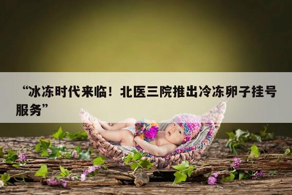 “冰冻时代来临!北医三院推出冷冻卵子挂号服务”