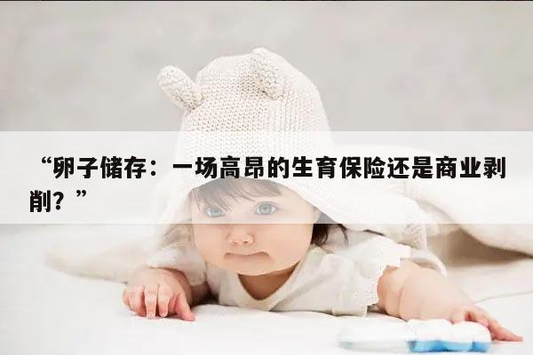 “卵子储存:一场高昂的生育保险还是商业剥削?”