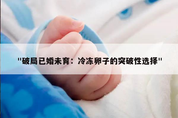 "破局已婚未育：冷冻卵子的突破性选择"