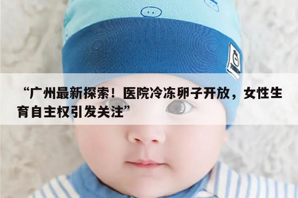 “广州最新探索!医院冷冻卵子开放,女性生育自主权引发关注”