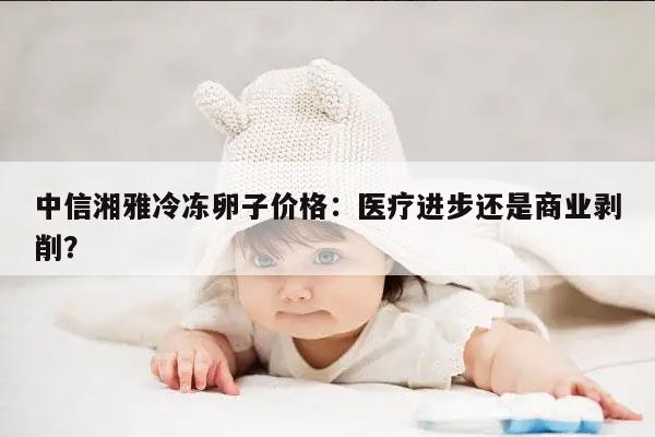 中信湘雅冷冻卵子价格:医疗进步还是商业剥削?