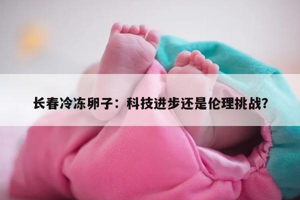长春冷冻卵子：科技进步还是伦理挑战？