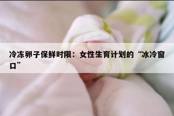 冷冻卵子保鲜时限:女性生育计划的“冰冷窗口”