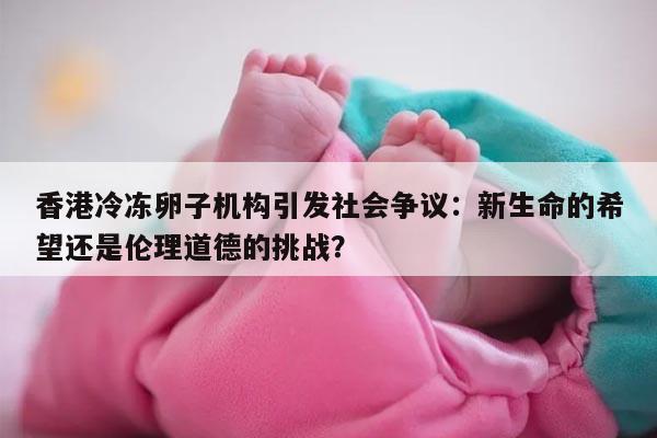 香港冷冻卵子机构引发社会争议:新生命的希望还是伦理道德的挑战?