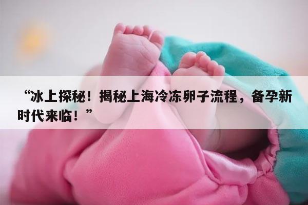 “冰上探秘!揭秘上海冷冻卵子流程,备孕新时代来临!”