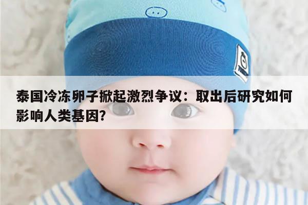 泰国冷冻卵子掀起激烈争议:取出后研究如何影响人类基因?