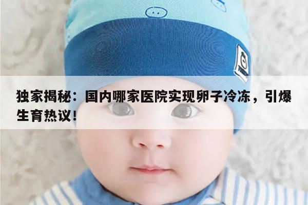 独家揭秘：国内哪家医院实现卵子冷冻，引爆生育热议！