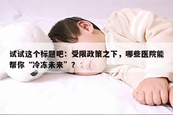 试试这个标题吧:受限政策之下,哪些医院能帮你“冷冻未来”?