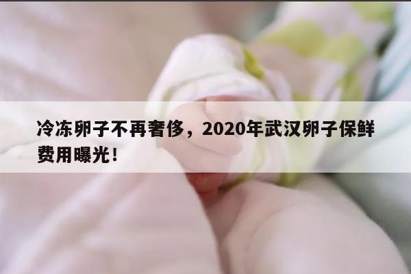 冷冻卵子不再奢侈,2020年武汉卵子保鲜费用曝光!