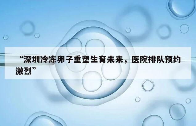 “深圳冷冻卵子重塑生育未来，医院排队预约激烈”