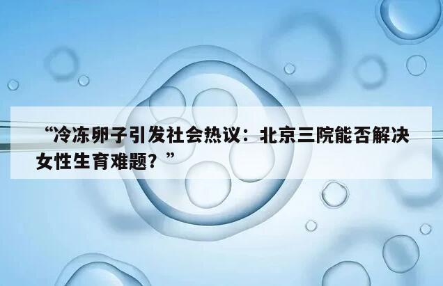 “冷冻卵子引发社会热议:北京三院能否解决女性生育难题?”