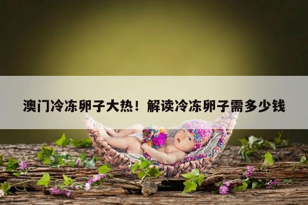 澳门冷冻卵子大热!解读冷冻卵子需多少钱