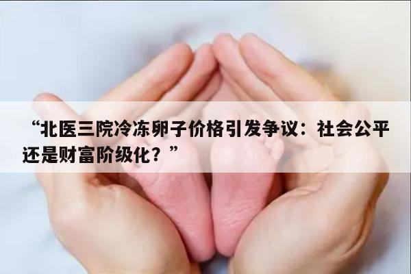 “北医三院冷冻卵子价格引发争议：社会公平还是财富阶级化？”