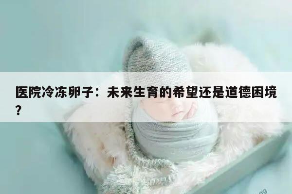 医院冷冻卵子：未来生育的希望还是道德困境？