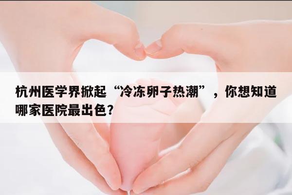 杭州医学界掀起“冷冻卵子热潮”,你想知道哪家医院最出色?