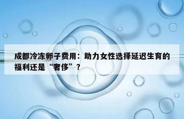 成都冷冻卵子费用：助力女性选择延迟生育的福利还是“奢侈”？