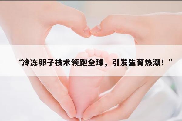“冷冻卵子技术领跑全球,引发生育热潮!”