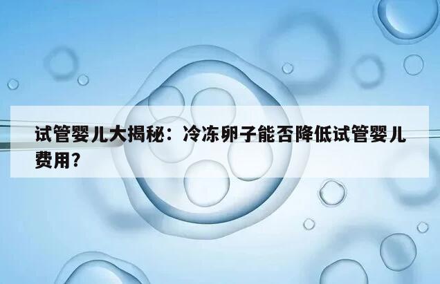 试管婴儿大揭秘:冷冻卵子能否降低试管婴儿费用?