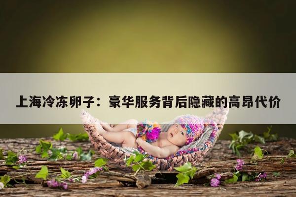 上海冷冻卵子:豪华服务背后隐藏的高昂代价