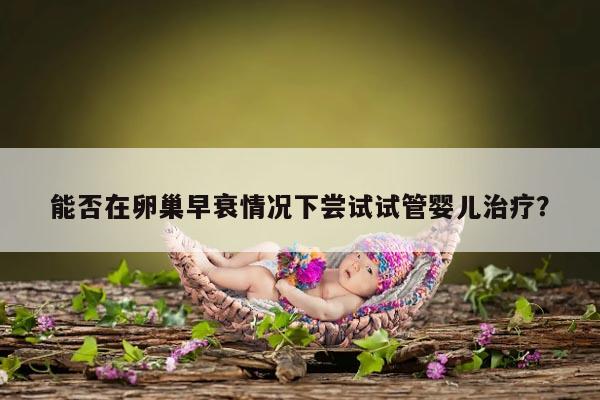 能否在卵巢早衰情况下尝试试管婴儿治疗?