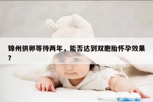 锦州供卵等待两年，能否达到双胞胎怀孕效果？