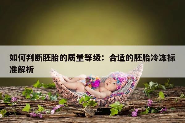 如何判断胚胎的质量等级：合适的胚胎冷冻标准解析