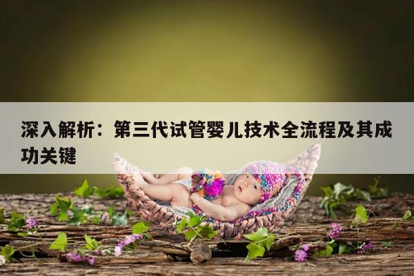 深入解析:第三代试管婴儿技术全流程及其成功关键