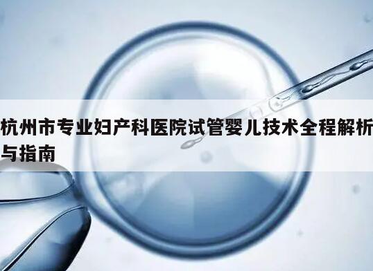 杭州市专业妇产科医院试管婴儿技术全程解析与指南