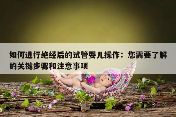 如何进行绝经后的试管婴儿操作：您需要了解的关键步骤和注意事项