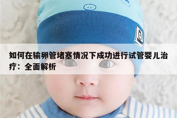 如何在输卵管堵塞情况下成功进行试管婴儿治疗:全面解析