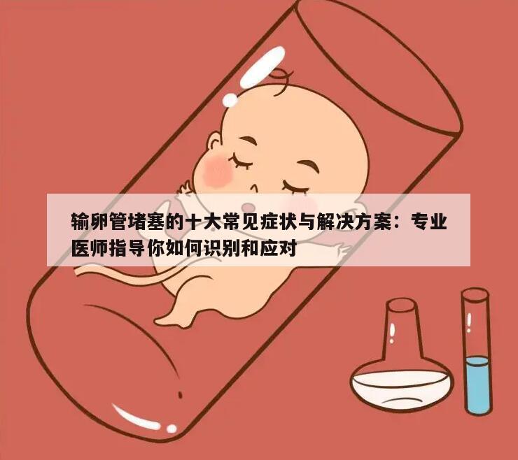 输卵管堵塞的十大常见症状与解决方案:专业医师指导你如何识别和应对