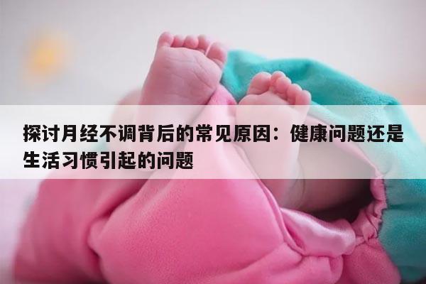 探讨月经不调背后的常见原因:健康问题还是生活习惯引起的问题