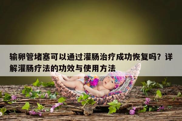 输卵管堵塞可以通过灌肠治疗成功恢复吗？详解灌肠疗法的功效与使用方法